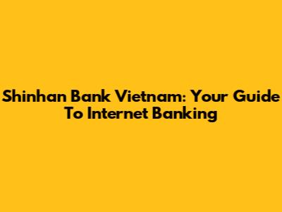Shinhan Bank Vietnam: Your Guide To Internet Banking