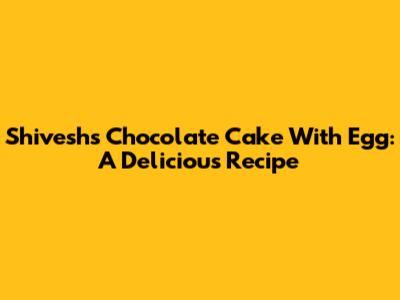 Shivesh's Chocolate Cake With Egg: A Delicious Recipe