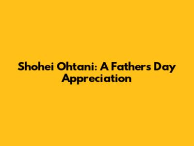 Shohei Ohtani: A Father's Day Appreciation