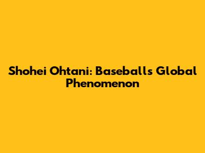 Shohei Ohtani: Baseball's Global Phenomenon