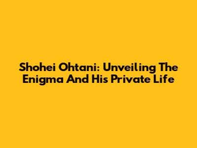 Shohei Ohtani: Unveiling The Enigma And His Private Life
