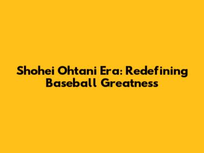 Shohei Ohtani Era: Redefining Baseball Greatness