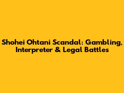 Shohei Ohtani Scandal: Gambling, Interpreter & Legal Battles