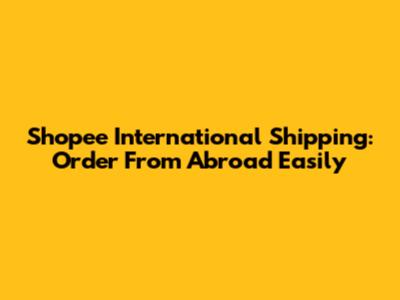 Shopee International Shipping: Order From Abroad Easily