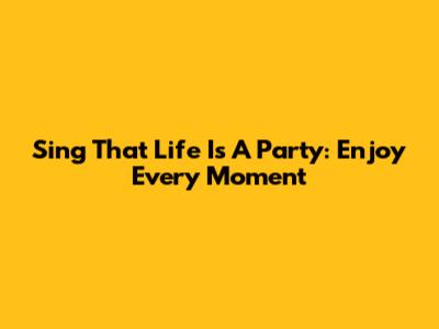 Sing That Life Is A Party: Enjoy Every Moment