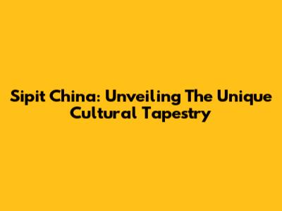 Sipit China: Unveiling The Unique Cultural Tapestry