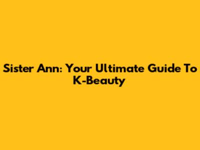 Sister Ann: Your Ultimate Guide To K-Beauty