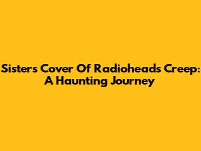 Sisters' Cover Of Radiohead's 'Creep': A Haunting Journey