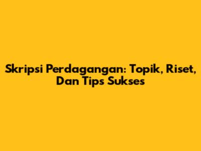 Skripsi Perdagangan: Topik, Riset, Dan Tips Sukses