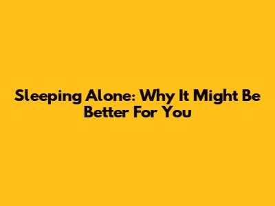 Sleeping Alone: Why It Might Be Better For You