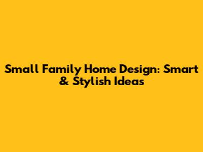 Small Family Home Design: Smart & Stylish Ideas
