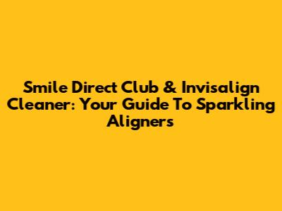 Smile Direct Club & Invisalign Cleaner: Your Guide To Sparkling Aligners