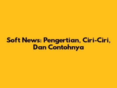 Soft News: Pengertian, Ciri-Ciri, Dan Contohnya