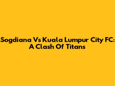 Sogdiana Vs Kuala Lumpur City FC: A Clash Of Titans