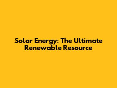 Solar Energy: The Ultimate Renewable Resource