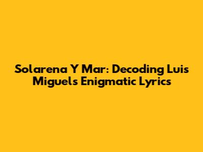 Solarena Y Mar: Decoding Luis Miguel's Enigmatic Lyrics
