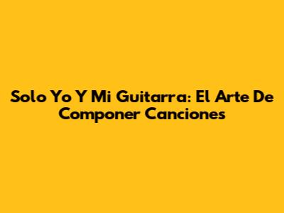 Solo Yo Y Mi Guitarra: El Arte De Componer Canciones