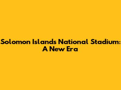 Solomon Islands National Stadium: A New Era