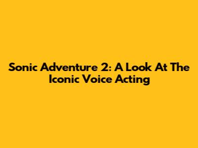 Sonic Adventure 2: A Look At The Iconic Voice Acting