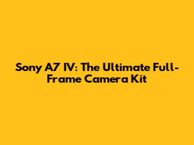 Sony A7 IV: The Ultimate Full-Frame Camera Kit