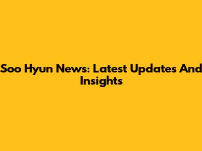 Soo Hyun News: Latest Updates And Insights