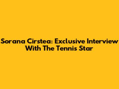 Sorana Cirstea: Exclusive Interview With The Tennis Star
