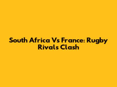 South Africa Vs France: Rugby Rivals Clash