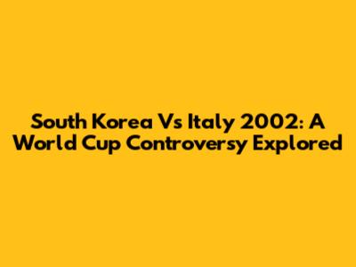 South Korea Vs Italy 2002: A World Cup Controversy Explored