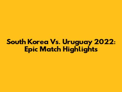 South Korea Vs. Uruguay 2022: Epic Match Highlights