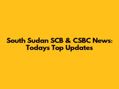 South Sudan SCB & CSBC News: Today's Top Updates