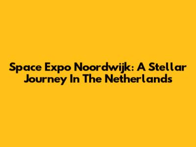 Space Expo Noordwijk: A Stellar Journey In The Netherlands