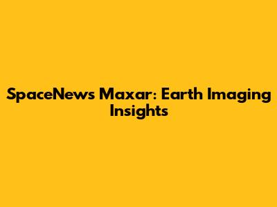 SpaceNews Maxar: Earth Imaging Insights