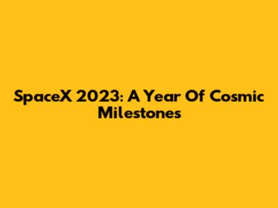 SpaceX 2023: A Year Of Cosmic Milestones