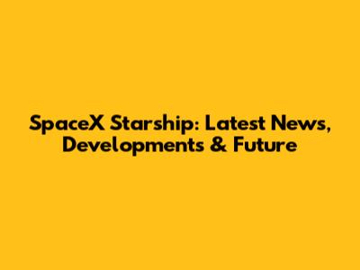 SpaceX Starship: Latest News, Developments & Future