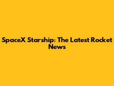 SpaceX Starship: The Latest Rocket News