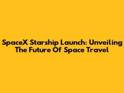SpaceX Starship Launch: Unveiling The Future Of Space Travel