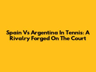 Spain Vs Argentina In Tennis: A Rivalry Forged On The Court