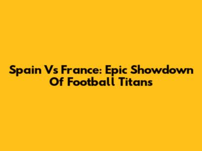 Spain Vs France: Epic Showdown Of Football Titans