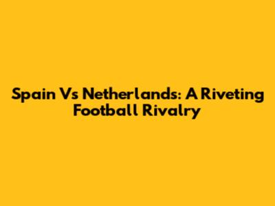 Spain Vs Netherlands: A Riveting Football Rivalry
