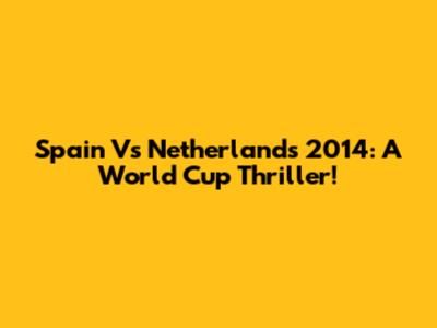 Spain Vs Netherlands 2014: A World Cup Thriller!