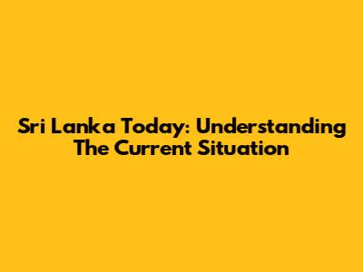 Sri Lanka Today: Understanding The Current Situation