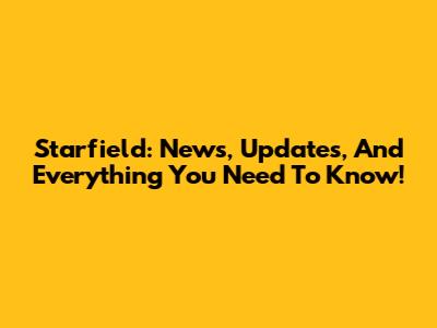 Starfield: News, Updates, And Everything You Need To Know!