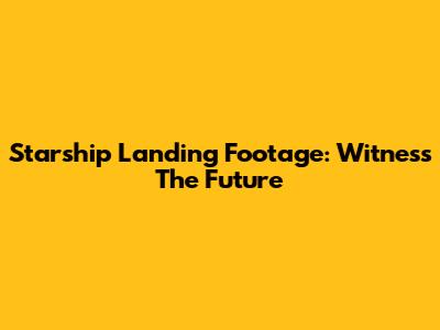 Starship Landing Footage: Witness The Future