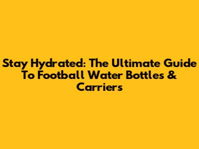 Stay Hydrated: The Ultimate Guide To Football Water Bottles & Carriers
