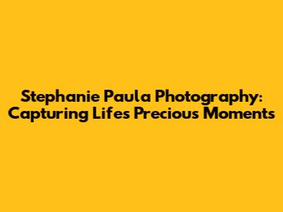 Stephanie Paula Photography: Capturing Life's Precious Moments