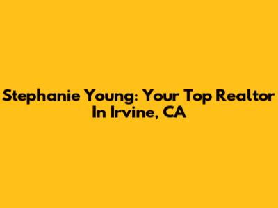 Stephanie Young: Your Top Realtor In Irvine, CA