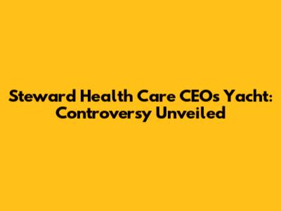 Steward Health Care CEO's Yacht: Controversy Unveiled
