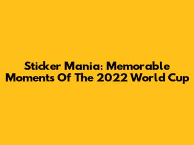 Sticker Mania: Memorable Moments Of The 2022 World Cup