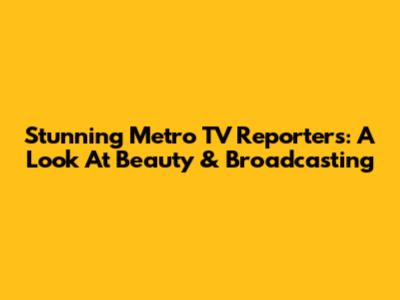 Stunning Metro TV Reporters: A Look At Beauty & Broadcasting