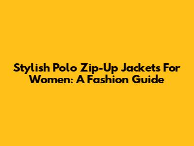 Stylish Polo Zip-Up Jackets For Women: A Fashion Guide